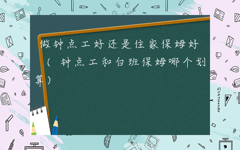 做钟点工好还是住家保姆好 (钟点工和白班保姆哪个划算)